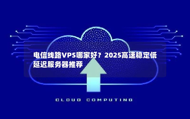 电信线路VPS哪家好？2025高速稳定低延迟服务器推荐