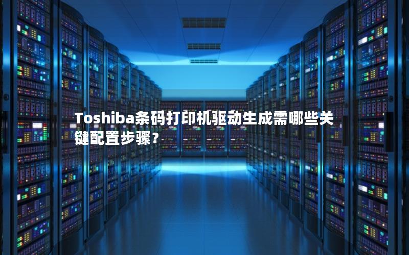 Toshiba条码打印机驱动生成需哪些关键配置步骤？