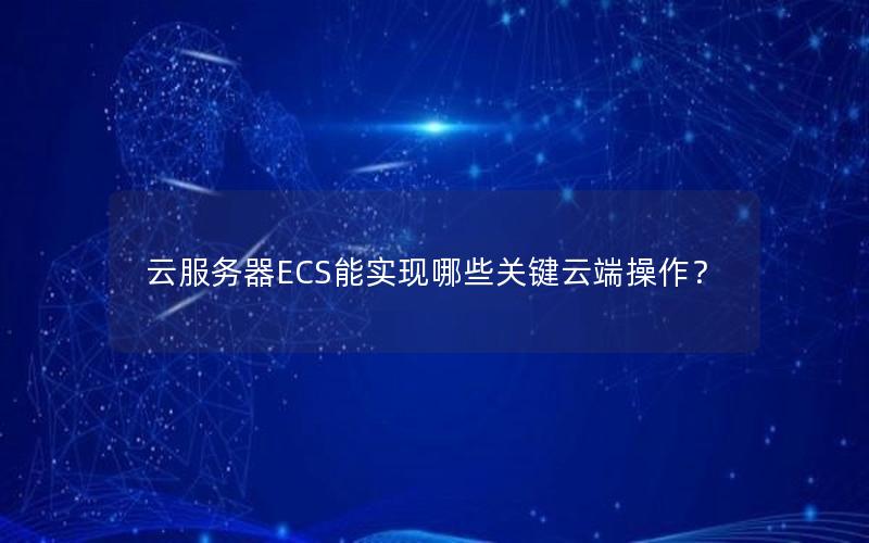 云服务器ECS能实现哪些关键云端操作？