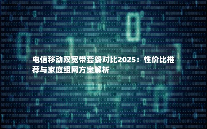 电信移动双宽带套餐对比2025：性价比推荐与家庭组网方案解析