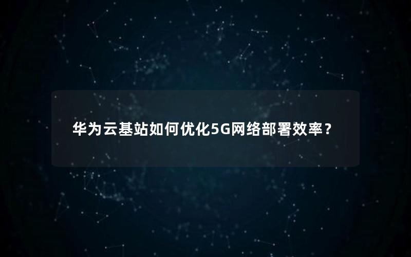 华为云基站如何优化5G网络部署效率？