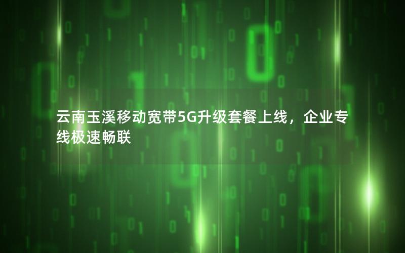 云南玉溪移动宽带5G升级套餐上线，企业专线极速畅联