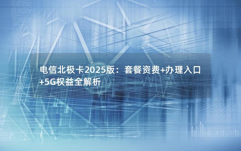 电信北极卡2025版：套餐资费+办理入口+5G权益全解析