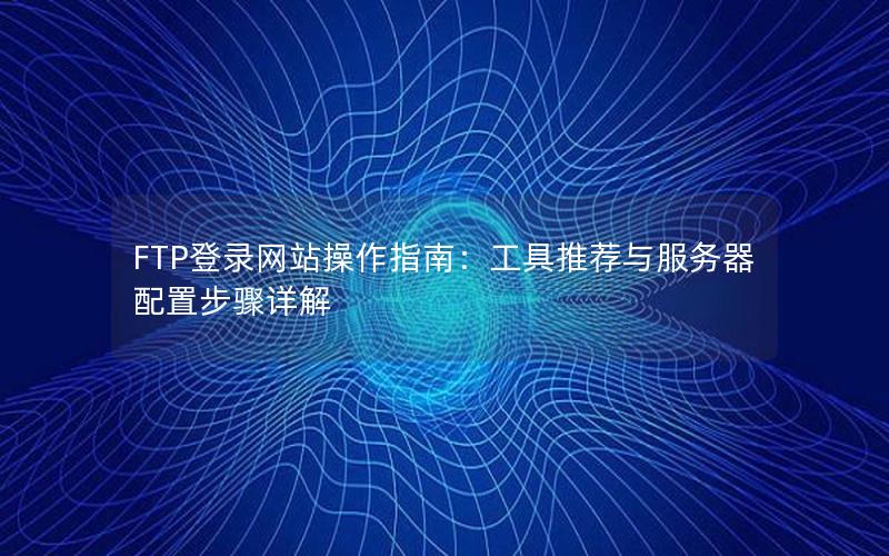 FTP登录网站操作指南：工具推荐与服务器配置步骤详解