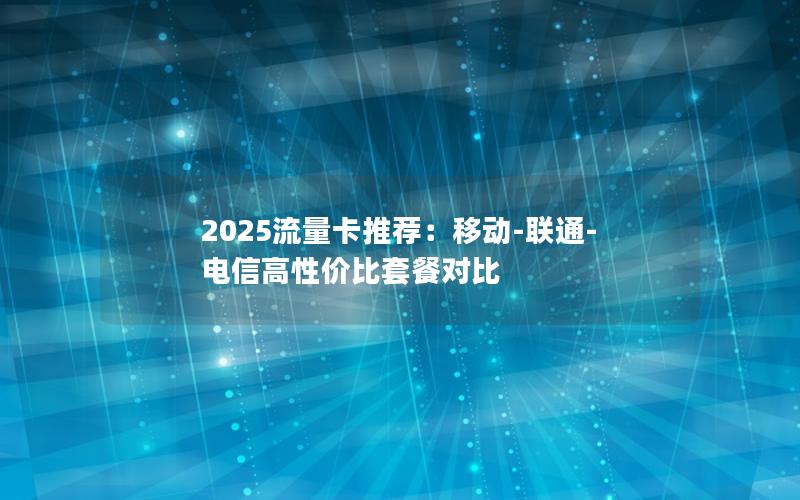 2025流量卡推荐：移动-联通-电信高性价比套餐对比