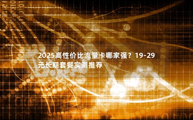 2025高性价比流量卡哪家强？19-29元长期套餐实测推荐