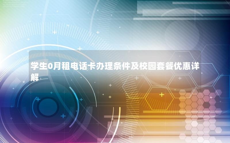 学生0月租电话卡办理条件及校园套餐优惠详解