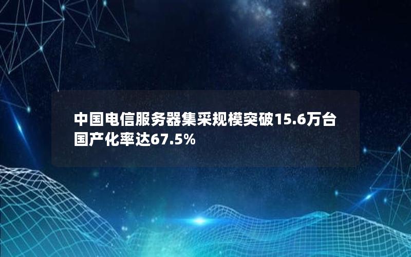 中国电信服务器集采规模突破15.6万台 国产化率达67.5%