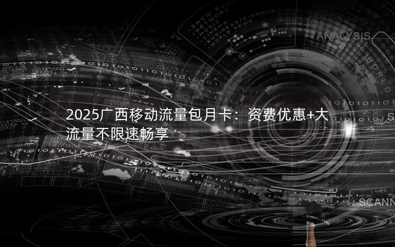 2025广西移动流量包月卡：资费优惠+大流量不限速畅享