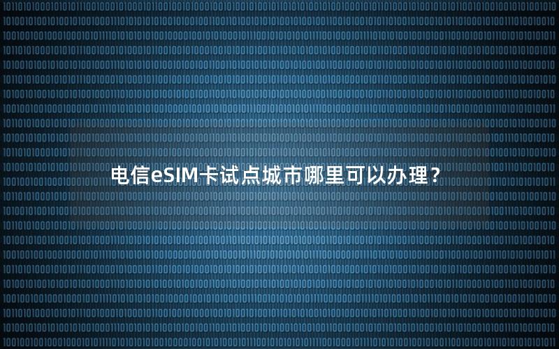 电信eSIM卡试点城市哪里可以办理？