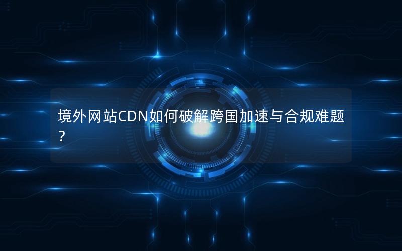 境外网站CDN如何破解跨国加速与合规难题？