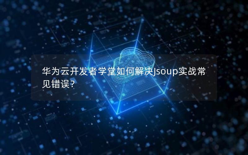 华为云开发者学堂如何解决Jsoup实战常见错误？