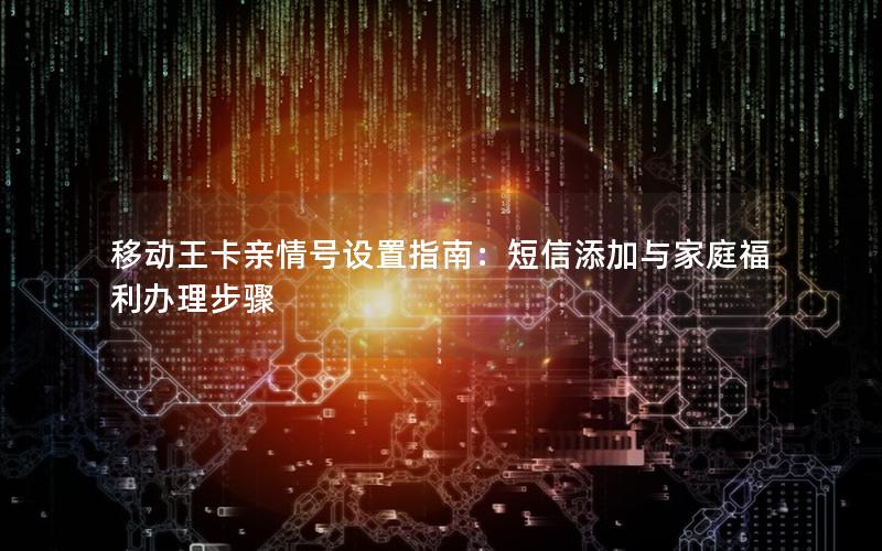 移动王卡亲情号设置指南：短信添加与家庭福利办理步骤