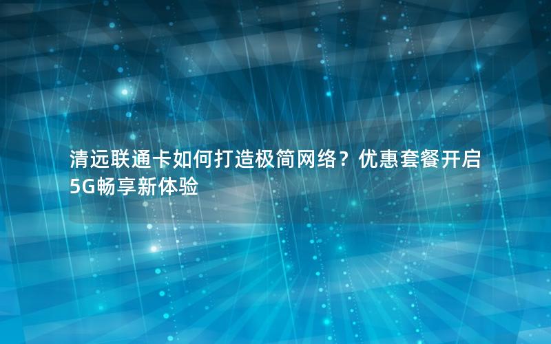 清远联通卡如何打造极简网络？优惠套餐开启5G畅享新体验