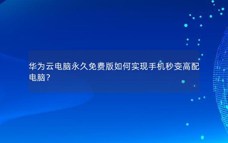 华为云电脑永久免费版如何实现手机秒变高配电脑？