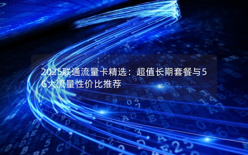 2025联通流量卡精选：超值长期套餐与5G大流量性价比推荐