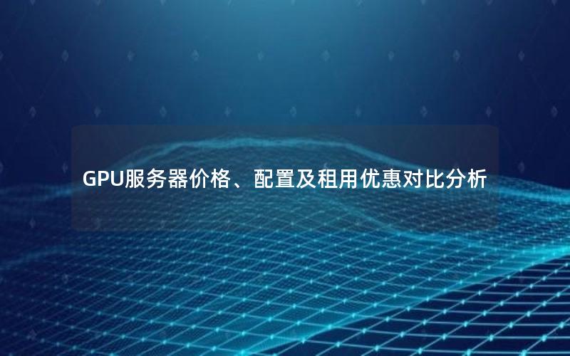 GPU服务器价格、配置及租用优惠对比分析