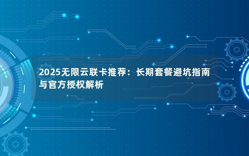 2025无限云联卡推荐：长期套餐避坑指南与官方授权解析