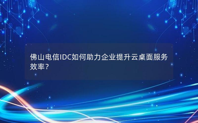 佛山电信IDC如何助力企业提升云桌面服务效率？