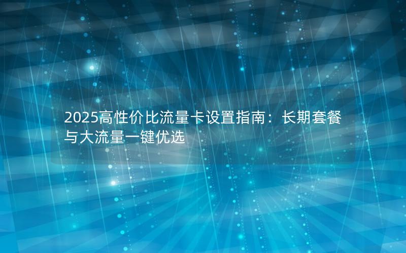 2025高性价比流量卡设置指南：长期套餐与大流量一键优选