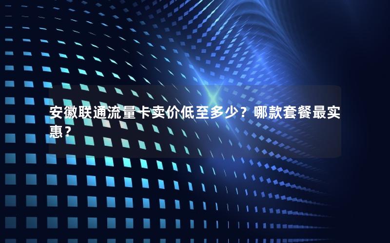 安徽联通流量卡卖价低至多少？哪款套餐最实惠？