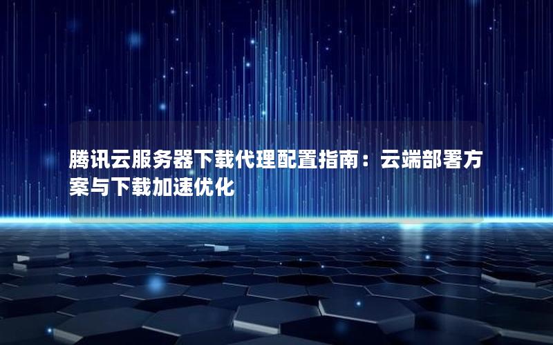 腾讯云服务器下载代理配置指南：云端部署方案与下载加速优化