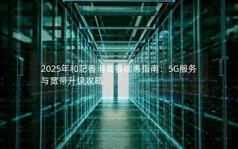 2025年和記香港套餐优惠指南：5G服务与宽带升级攻略