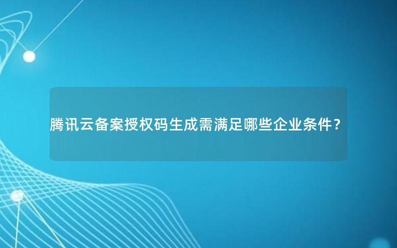 腾讯云备案授权码生成需满足哪些企业条件？