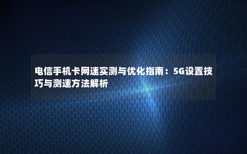 电信手机卡网速实测与优化指南：5G设置技巧与测速方法解析