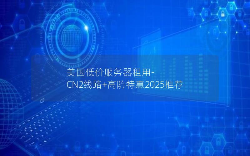 美国低价服务器租用-CN2线路+高防特惠2025推荐