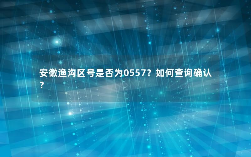 安徽渔沟区号是否为0557？如何查询确认？