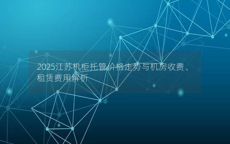 2025江苏机柜托管价格走势与机房收费、租赁费用解析