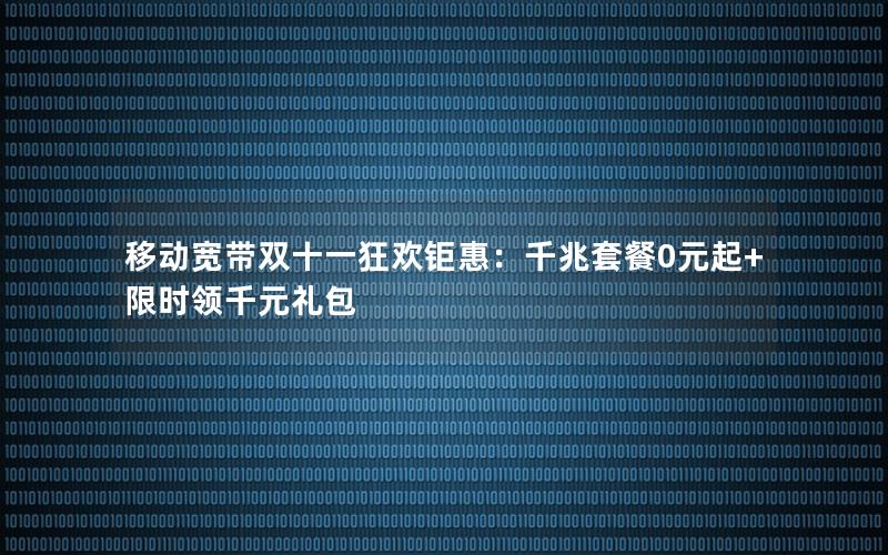 移动宽带双十一狂欢钜惠：千兆套餐0元起+限时领千元礼包