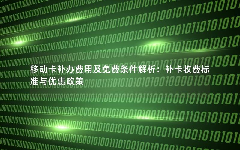 移动卡补办费用及免费条件解析：补卡收费标准与优惠政策