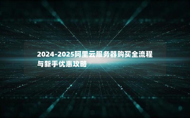 2024-2025阿里云服务器购买全流程与新手优惠攻略