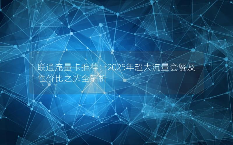 联通流量卡推荐：2025年超大流量套餐及性价比之选全解析