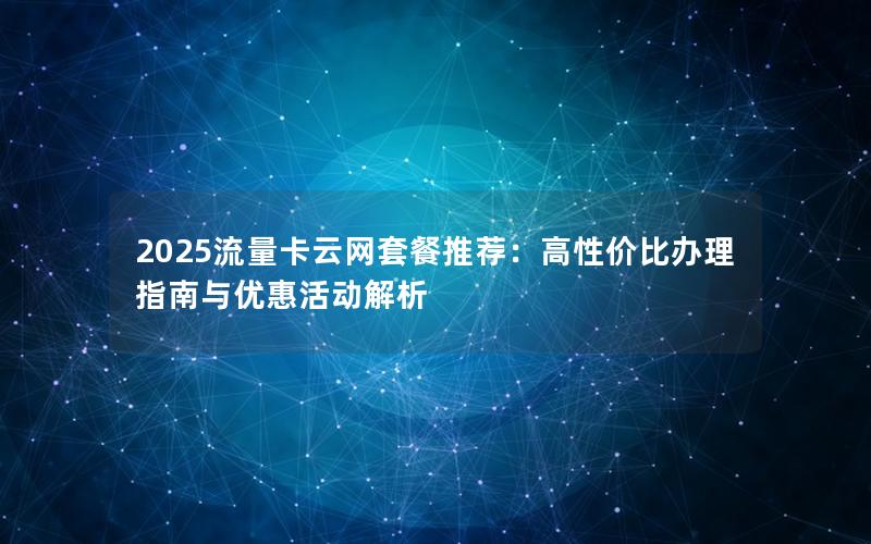 2025流量卡云网套餐推荐：高性价比办理指南与优惠活动解析