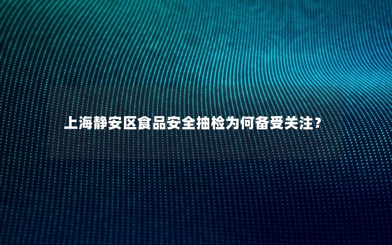 上海静安区食品安全抽检为何备受关注？