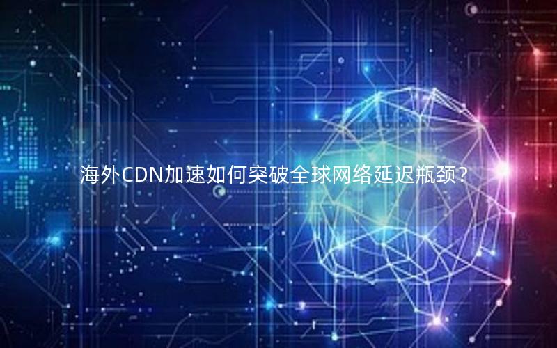 海外CDN加速如何突破全球网络延迟瓶颈？