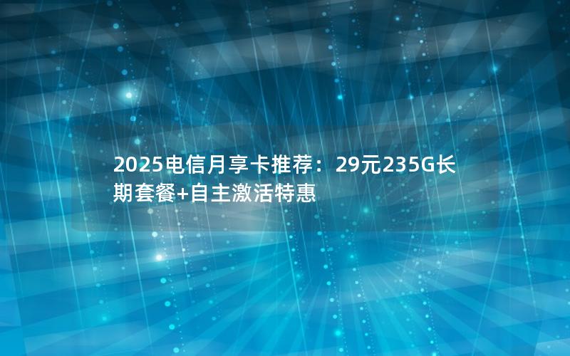 2025电信月享卡推荐：29元235G长期套餐+自主激活特惠