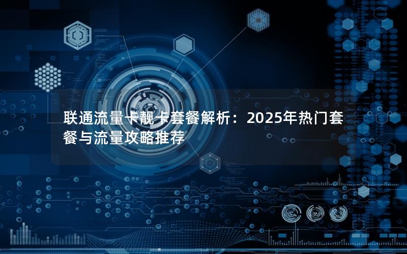 联通流量卡靓卡套餐解析：2025年热门套餐与流量攻略推荐