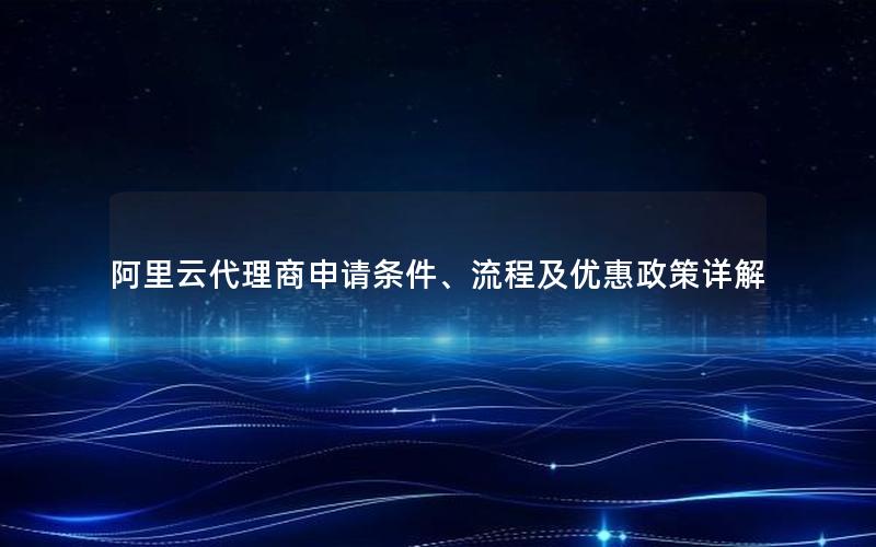 阿里云代理商申请条件、流程及优惠政策详解