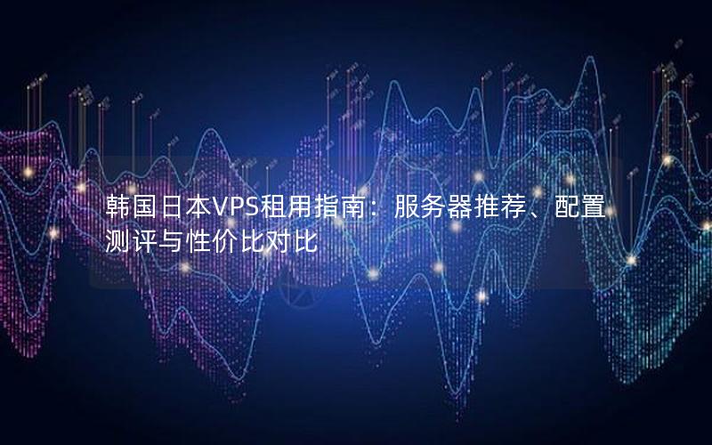 韩国日本VPS租用指南：服务器推荐、配置测评与性价比对比