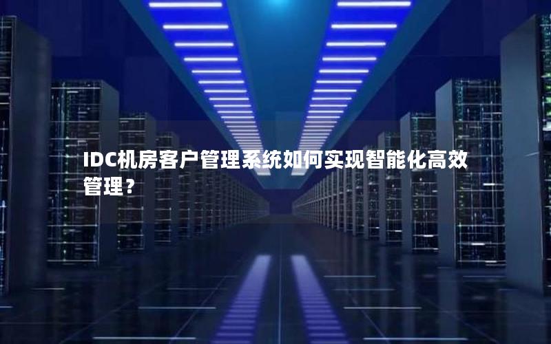 IDC机房客户管理系统如何实现智能化高效管理？