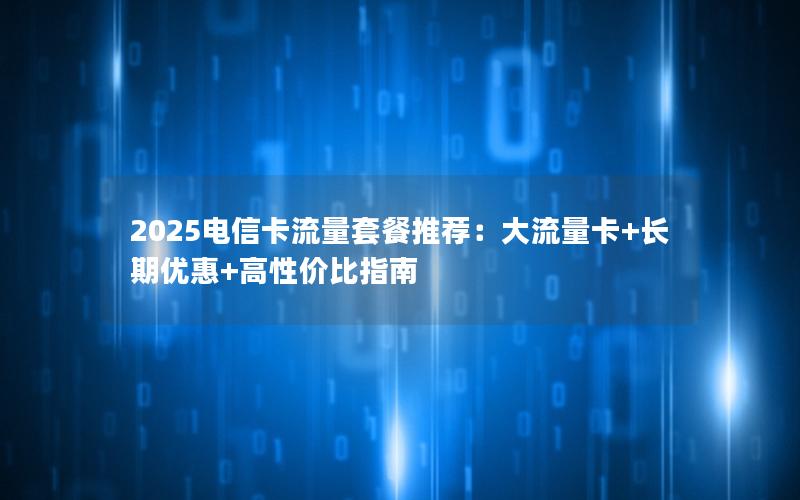 2025电信卡流量套餐推荐：大流量卡+长期优惠+高性价比指南