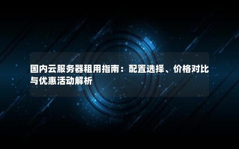 国内云服务器租用指南：配置选择、价格对比与优惠活动解析