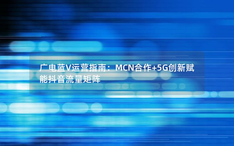 广电蓝V运营指南：MCN合作+5G创新赋能抖音流量矩阵