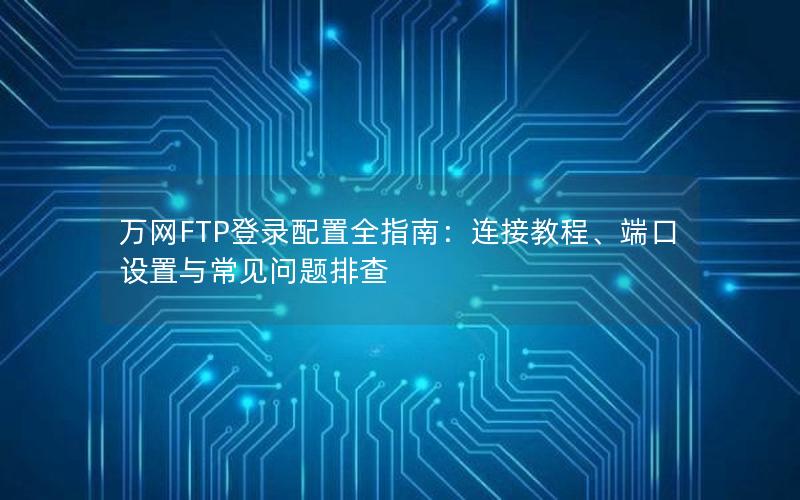 万网FTP登录配置全指南：连接教程、端口设置与常见问题排查