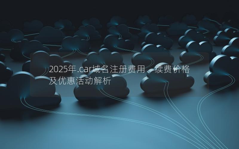 2025年.car域名注册费用、续费价格及优惠活动解析