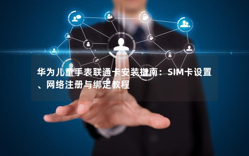 华为儿童手表联通卡安装指南：SIM卡设置、网络注册与绑定教程